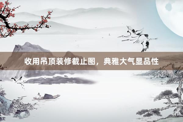 收用吊顶装修截止图，典雅大气显品性