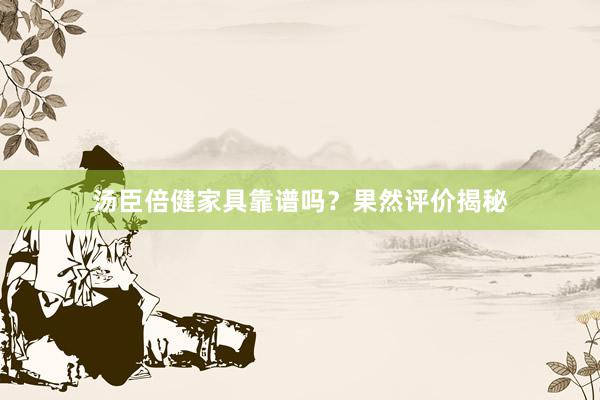 汤臣倍健家具靠谱吗？果然评价揭秘